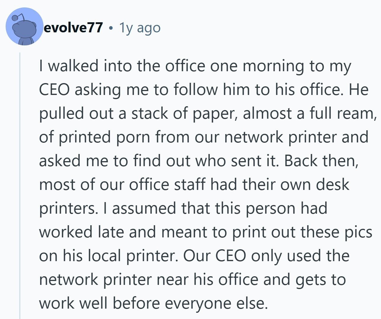 evolve77 1y ago I walked into the office one morning to my CEO asking me to follow him to his office. Не pulled out a stack of paper, almost a full ream, of printed porn from our network printer and asked me to find out who sent it. Back then, most of our office staff had their own desk printers. I assumed that this person had worked late and meant to print out these pics on his local printer. Our CEO only used the network printer near his office and gets to work well before everyone else.