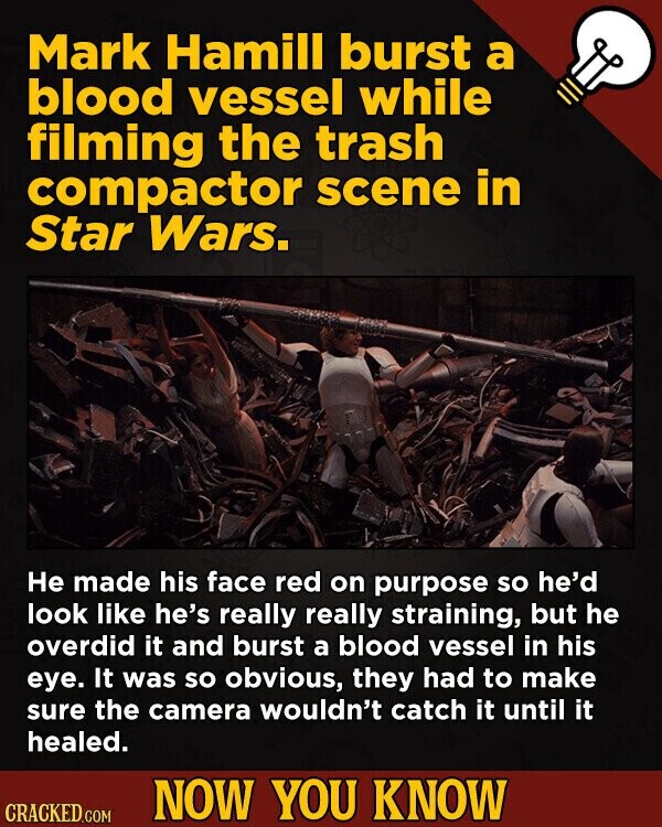 Mark Hamill burst a blood vessel while filming the trash compactor scene in Star Wars. Не made his face red on purpose so he'd look like he's really really straining, but he overdid it and burst a blood vessel in his eye. It was so obvious, they had to make sure the camera wouldn't catch it until it healed. NOW YOU KNOW CRACKED.COM