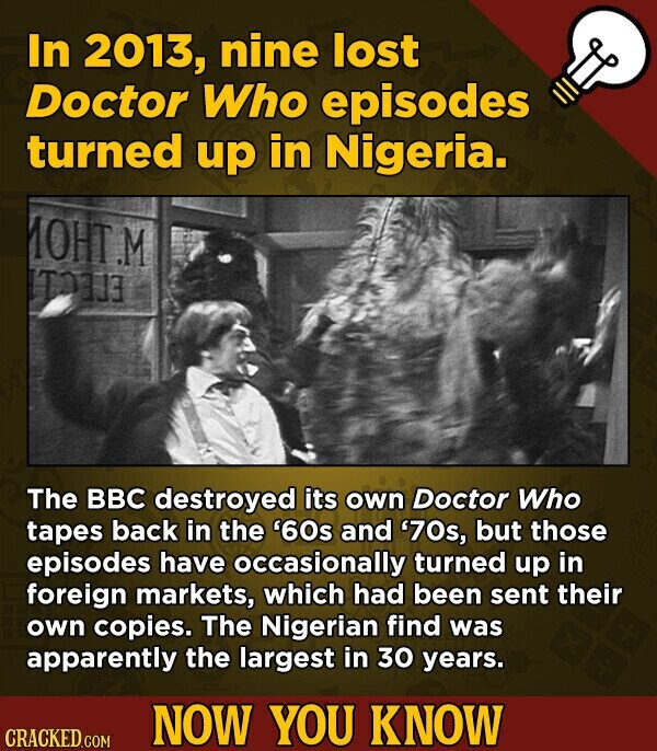 In 2013, nine lost Doctor Who episodes turned up in Nigeria. MOHT.M ЕГЕСТ The BBC destroyed its own Doctor Who tapes back in the '60s and '70s, but those episodes have occasionally turned up in foreign markets, which had been sent their own copies. The Nigerian find was apparently the largest in 30 years. NOW YOU KNOW CRACKED.COM