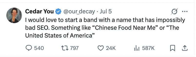 Cedar You @our_decay.Jul 5 ... I would love to start a band with a name that has impossibly bad SEO. Something like Chinese Food Near Me or The United States of America 540 797 24K 587K