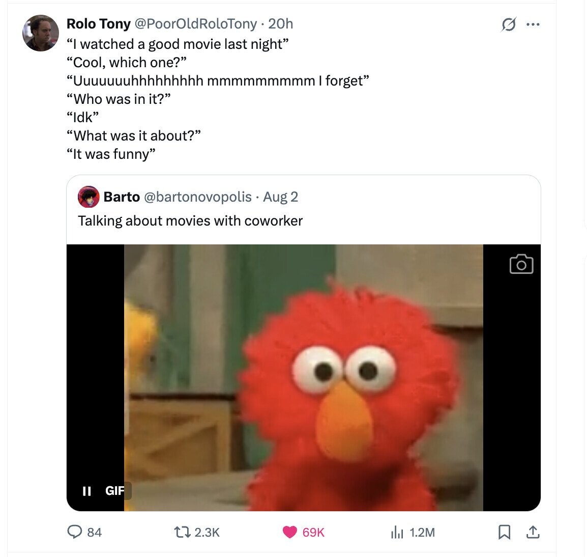 Rolo Tony @PoorOldRoloTony.20h s ... I watched a good movie last night Cool, which one? Uuuuuuuhhhhhhhhh mmmmmmmmm I forget Who was in it? Idk What was it about? It was funny Barto @bartonovopolis Aug 2 Talking about movies with coworker GIF II 2.3K 84 69K del 1.2M 