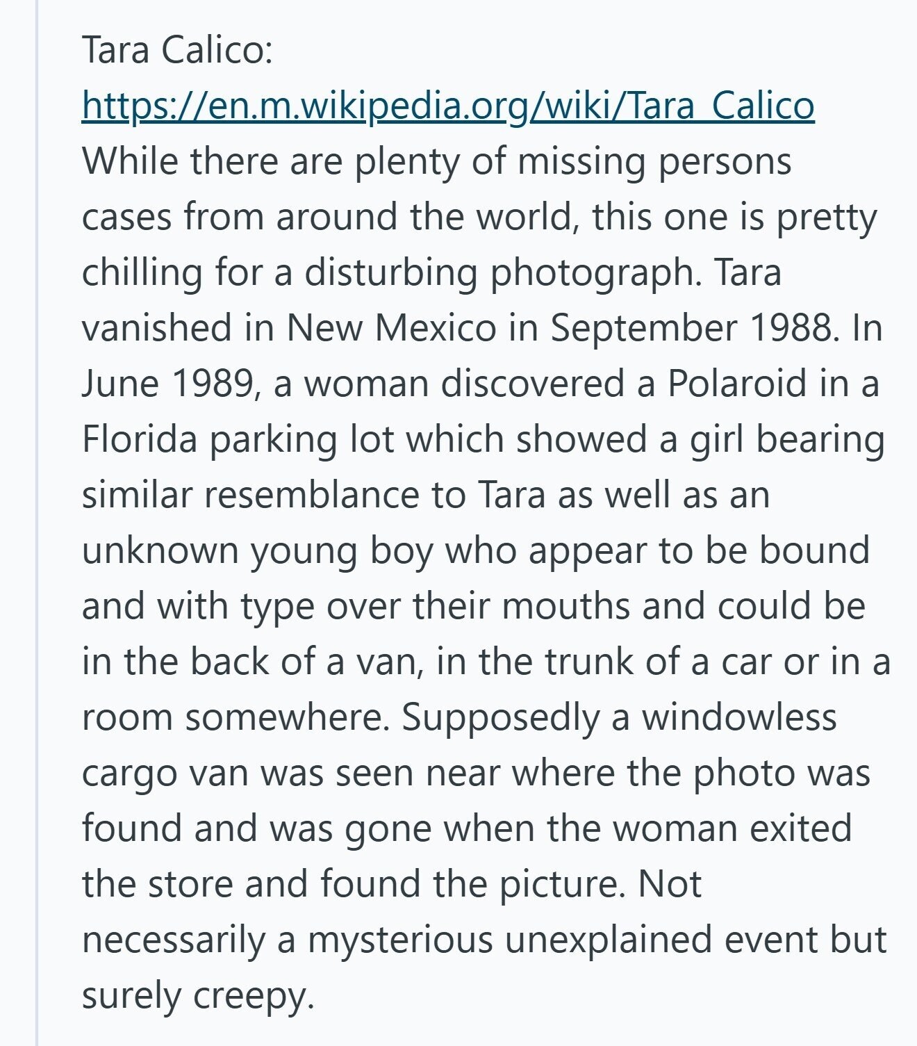 Tara Calico: https://en.m.wikipedia.org/wiki/Tara Calico While there are plenty of missing persons cases from around the world, this one is pretty chilling for a disturbing photograph. Tara vanished in New Mexico in September 1988. In June 1989, a woman discovered a Polaroid in a Florida parking lot which showed a girl bearing similar resemblance to Tara as well as an unknown young boy who appear to be bound and with type over their mouths and could be in the back of a van, in the trunk of a car or in a room somewhere. Supposedly a windowless cargo van was seen 