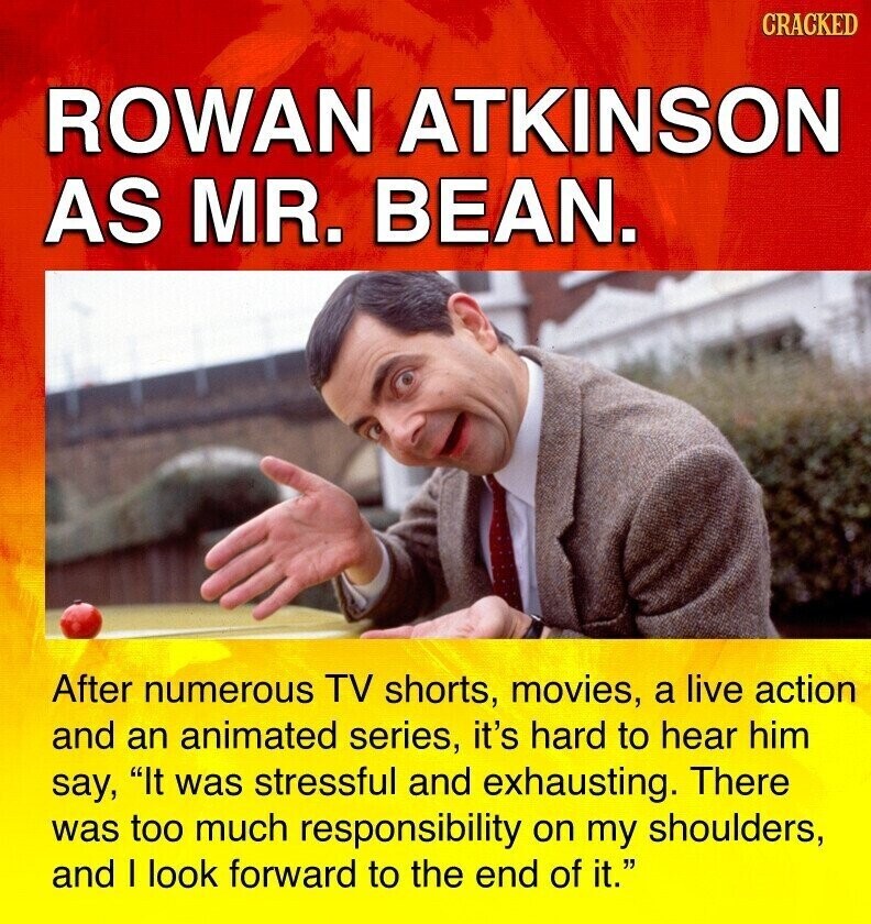 CRACKED ROWAN ATKINSON AS MR. BEAN. After numerous TV shorts, movies, a live action and an animated series, it's hard to hear him say, It was stressful and exhausting. There was too much responsibility on my shoulders, and I look forward to the end of it.