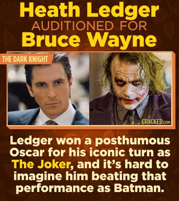 Heath Ledger AUDITIONED FOR Bruce Wayne THE DARK KNIGHT CRACKED.COM Ledger won a posthumous Oscar for his iconic turn as The Joker, and it's hard to imagine him beating that performance as Batman.