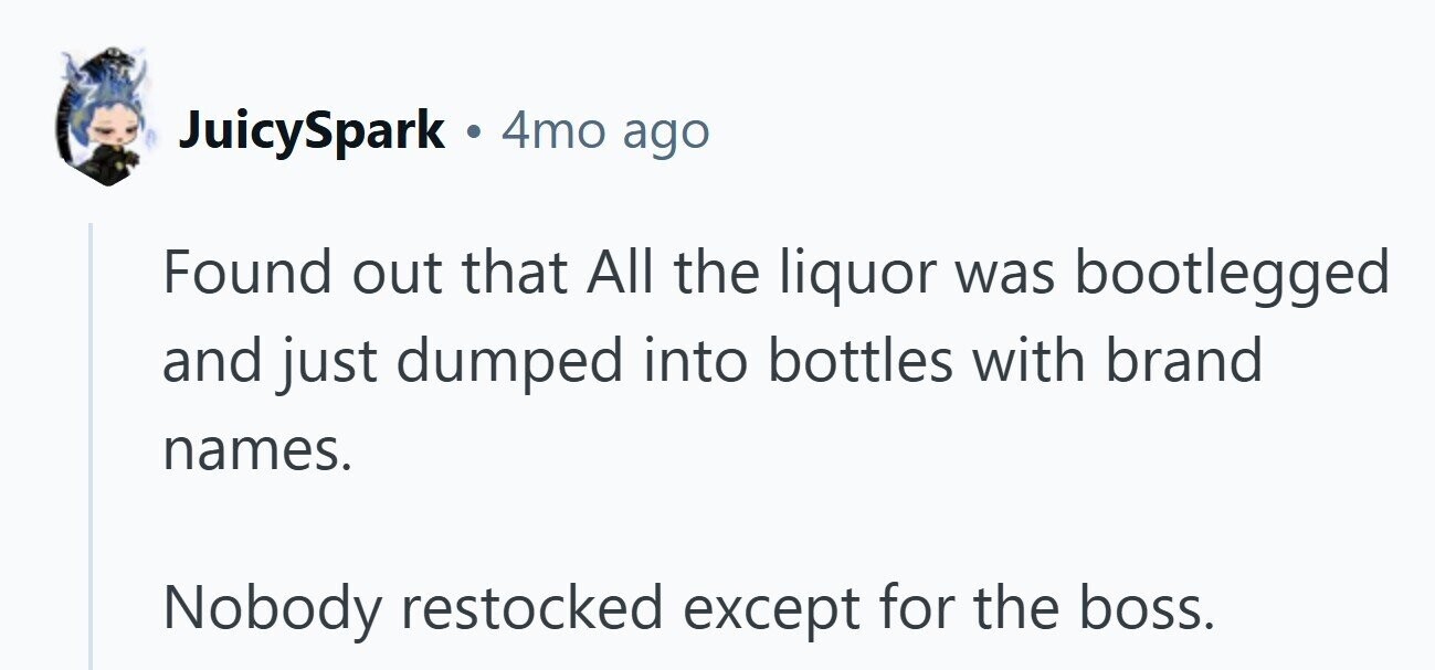 JuicySpark ... 4mo ago Found out that All the liquor was bootlegged and just dumped into bottles with brand names. Nobody restocked except for the boss.
