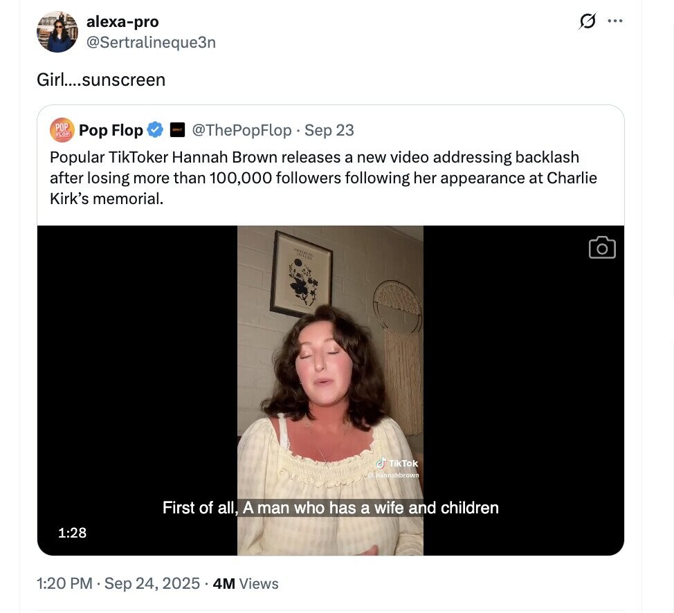 G alexa-pro ... @Sertralineque3n Girl....sunscreen POP Pop Flop HIRT FLOP @ThePopFlop Sep 23 Popular TikToker Hannah Brown releases a new video addressing backlash after losing more than 100,000 followers following her appearance at Charlie Kirk's memorial. SMILE ل TikTok D hannahbrown First of all, A man who has a wife and children 1:28 1:20 PM Sep 24, 2025 . 4M Views