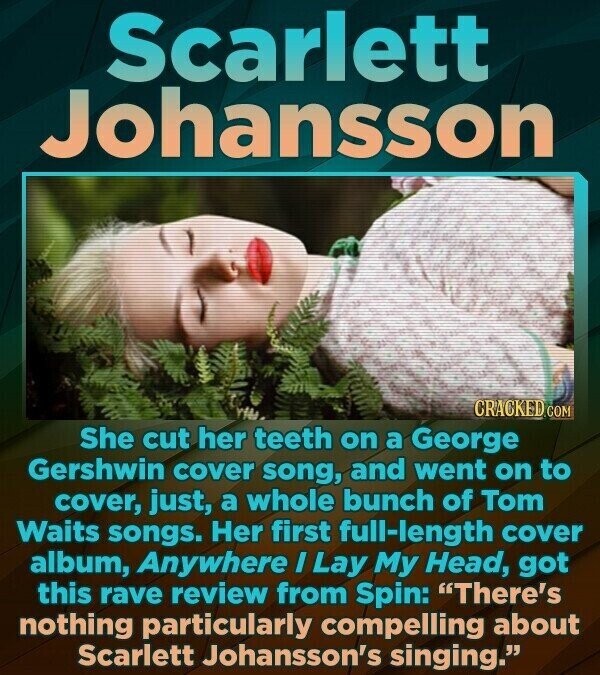 Scarlett Johansson CRACKED.COM She cut her teeth on a George Gershwin cover song, and went on to cover, just, a whole bunch of Tom Waits songs. Her first full-length cover album, Anywhere I Lay My Head, got this rave review from Spin: There's nothing particularly compelling about Scarlett Johansson's singing.
