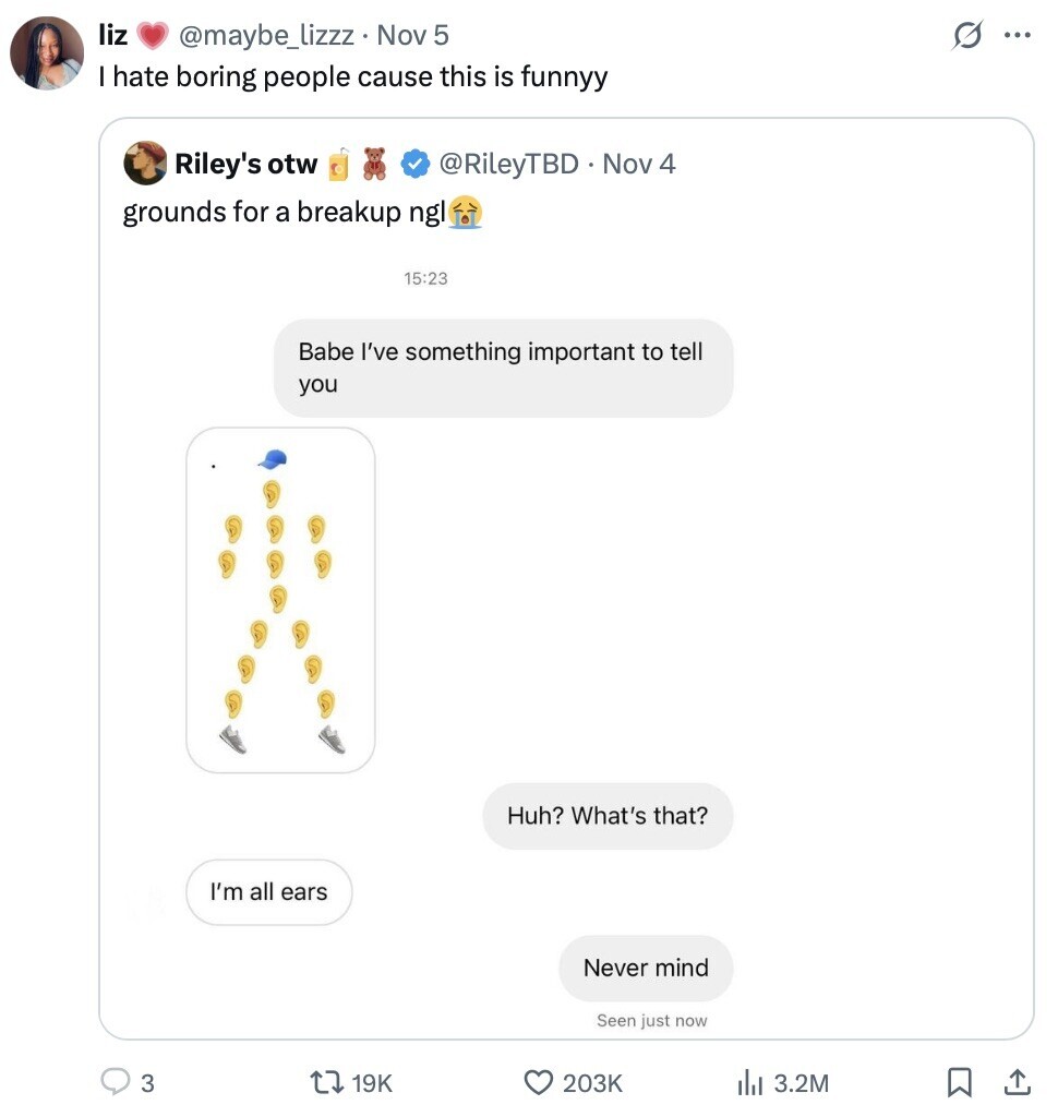 liz s ... @maybe_lizzz Nov 5 I hate boring people cause this is funnyy Riley's otw @RileyTBD Nov 4 grounds for a breakup ngl 15:23 Babe I've something important to tell you Huh? What's that? I'm all ears Never mind Seen just now 3 19K 203K 3.2M 