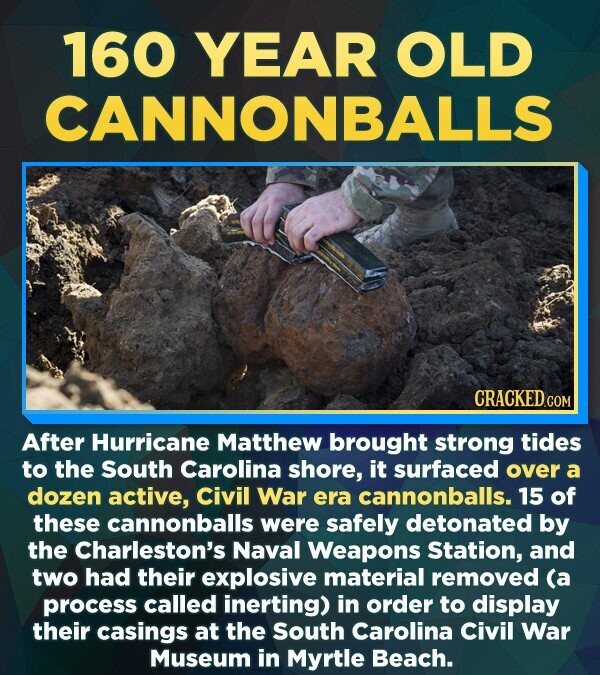 160 YEAR OLD CANNONBALLS CRACKED After Hurricane Matthew brought strong tides to the South Carolina shore, it surfaced over a dozen active, Civil War era cannonballs. 15 of these cannonballs were safely detonated by the Charleston's Naval Weapons Station, and two had their explosive material removed (a process called inerting) in order to display their casings at the South Carolina Civil War Museum in Myrtle Beach.