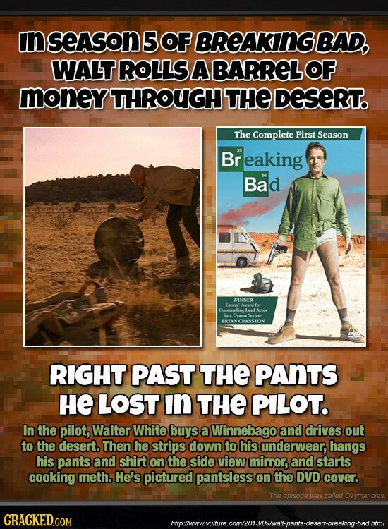 in SEASON 5 OF BREAKING BAD, WALT ROLLS A BARReL OF money THROUGH THE DeSeRT. The Complete First Season 35 Br eaking 56 Bad WINNER Emmy Award for Outstanding Lead Actor in s Drame Series BRYAN CRANSTON RIGHT PAST THE PANTS не LOST in THE PILOT. In the pilot, Walter White buys a Winnebago and drives out to the desert. Then he strips down to his underwear, hangs his pants and shirt on the side view mirror, and starts cooking meth. He's pictured pantsless on the DVD cover. The opisode was called Ozymandias CRACKED.COM http://www. vulture.com/2013/09/walt-pants-desert-breaking-bad.html