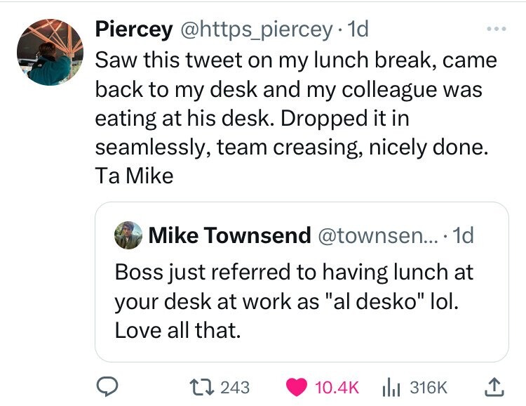 Piercey @https_piercey 1d ... Saw this tweet on my lunch break, came back to my desk and my colleague was eating at his desk. Dropped it in seamlessly, team creasing, nicely done. Ta Mike Mike Townsend @townsen... . 1d Boss just referred to having lunch at your desk at work as al desko lol. Love all that. 243 10.4K 316K