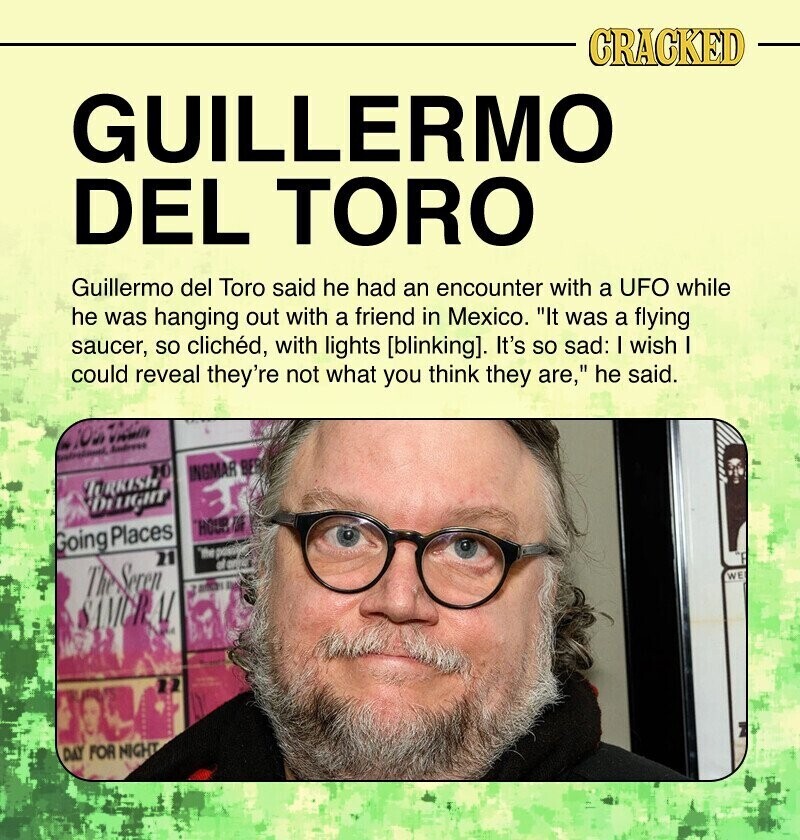 CRACKED GUILLERMO DEL TORO Guillermo del Toro said he had an encounter with a UFO while he was hanging out with a friend in Mexico. It was a flying saucer, so clichéd, with lights [blinking]. It's so sad: I wish - - could reveal they're not what you think they are, he said. OS Instructional Andress 20 INGMAR BES TURKISH DELIGHT HOUR TO Going Places 'the possible 21 The Seren WE adidas DAY . SAMUR DAY FOR NIGHT