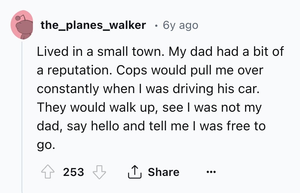 the_planes_walker 6y ago Lived in a small town. My dad had a bit of a reputation. Cops would pull me over constantly when I was driving his car. They would walk up, see I was not my dad, say hello and tell me I was free to go. Share 253 ... 
