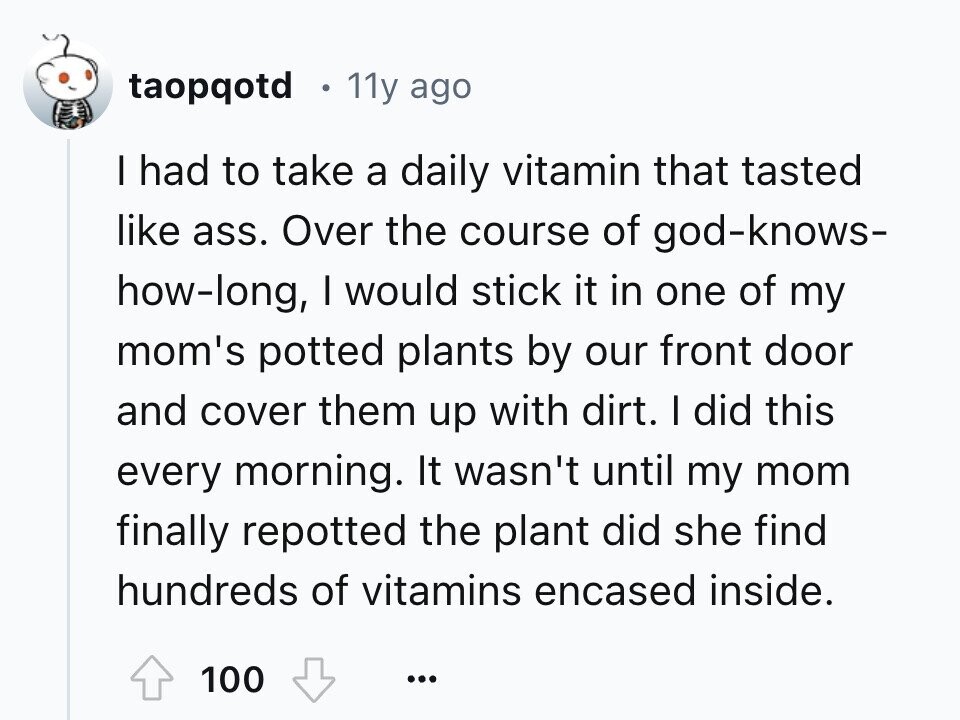 taopqotd 11y ago I had to take a daily vitamin that tasted like ass. Over the course of god-knows- how-long, I would stick it in one of my mom's potted plants by our front door and cover them up with dirt. I did this every morning. It wasn't until my mom finally repotted the plant did she find hundreds of vitamins encased inside. 100 ...