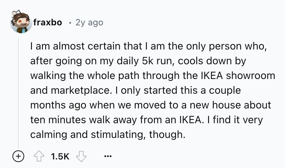 fraxbo 2y ago I am almost certain that I am the only person who, after going on my daily 5k run, cools down by walking the whole path through the IKEA showroom and marketplace. I only started this a couple months ago when we moved to a new house about ten minutes walk away from an IKEA. I find it very calming and stimulating, though. + 1.5K ...
