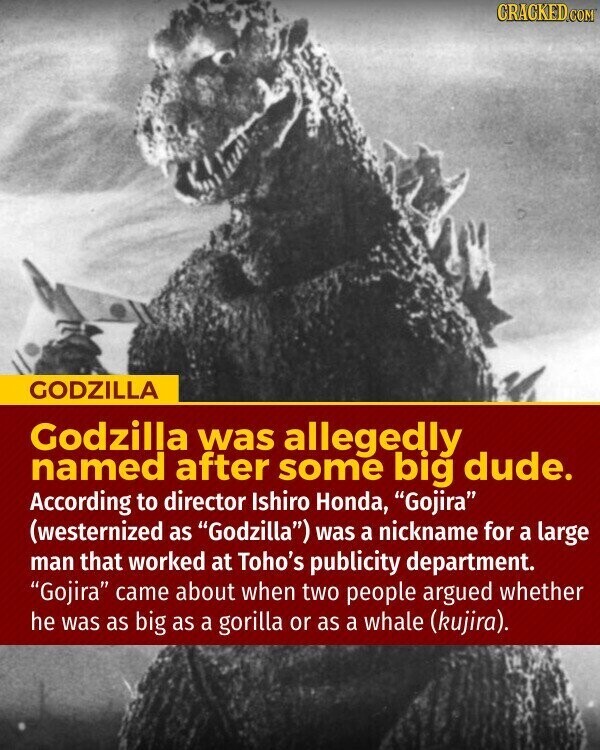 CRACKED.COM GODZILLA Godzilla was allegedly named after some big dude. According to director Ishiro Honda, Gojira (westernized as Godzilla) was a nickname for a large man that worked at Toho's publicity department. Gojira came about when two people argued whether he was as big as a gorilla or as a whale (kujira).