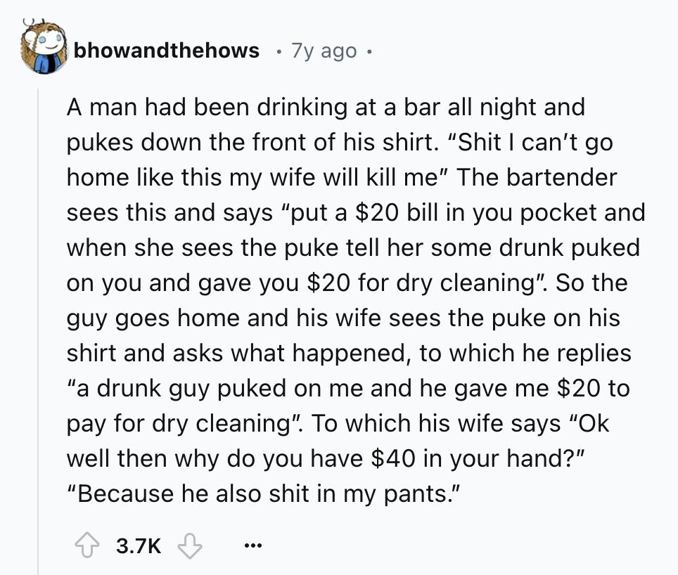bhowandthehows 7y ago A man had been drinking at a bar all night and pukes down the front of his shirt. Shit I can't go home like this my wife will kill me The bartender sees this and says put a $20 bill in you pocket and when she sees the puke tell her some drunk puked on you and gave you $20 for dry cleaning. So the guy goes home and his wife sees the puke on his shirt and asks what happened, to which he replies a drunk guy puked on me and he gave me $20 to