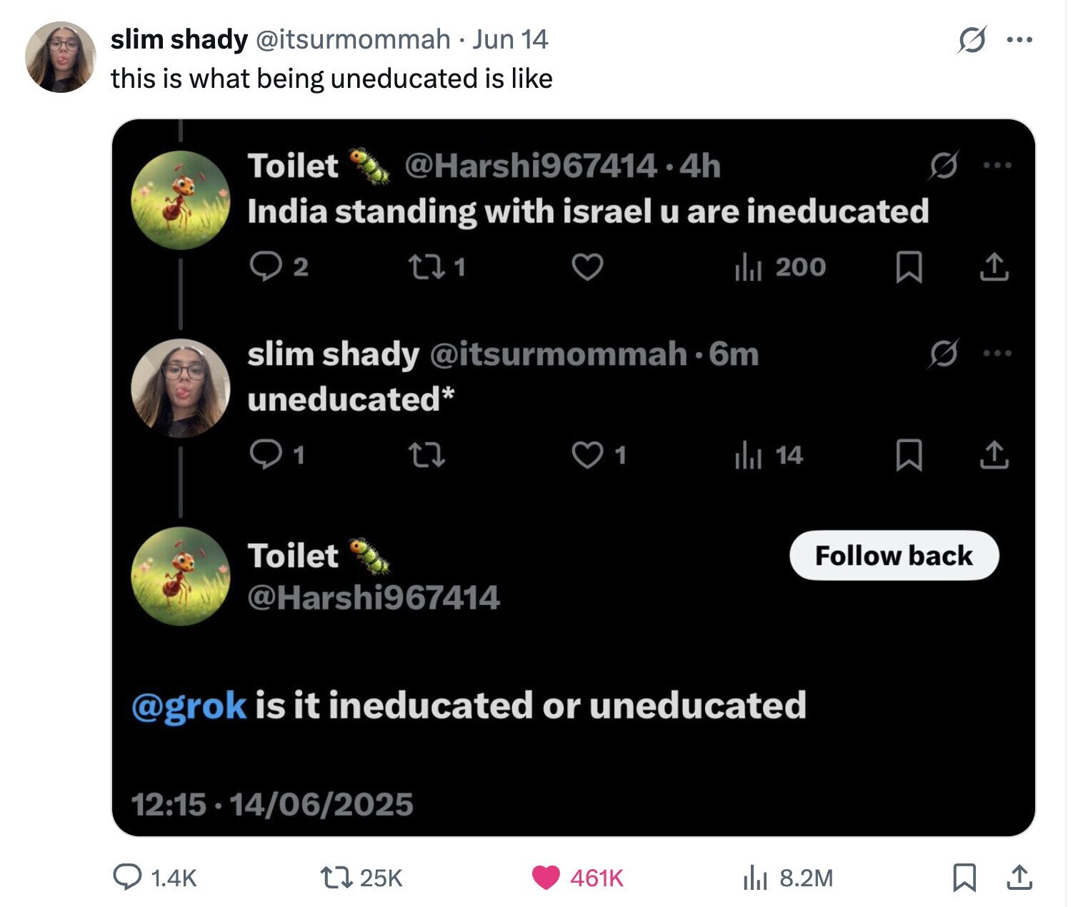 slim shady @itsurmommah Jun 14 ... this is what being uneducated is like Toilet @Harshi967414.4 4h S ... India standing with israel u are ineducated 2 1 del 200 slim shady @itsurmommah.6 6m uneducated* 1 1 del 14 Toilet Follow back @Harshi967414 @grok is it ineducated or uneducated 12:15 14/06/2025 25K 1.4K 461K 8.2M