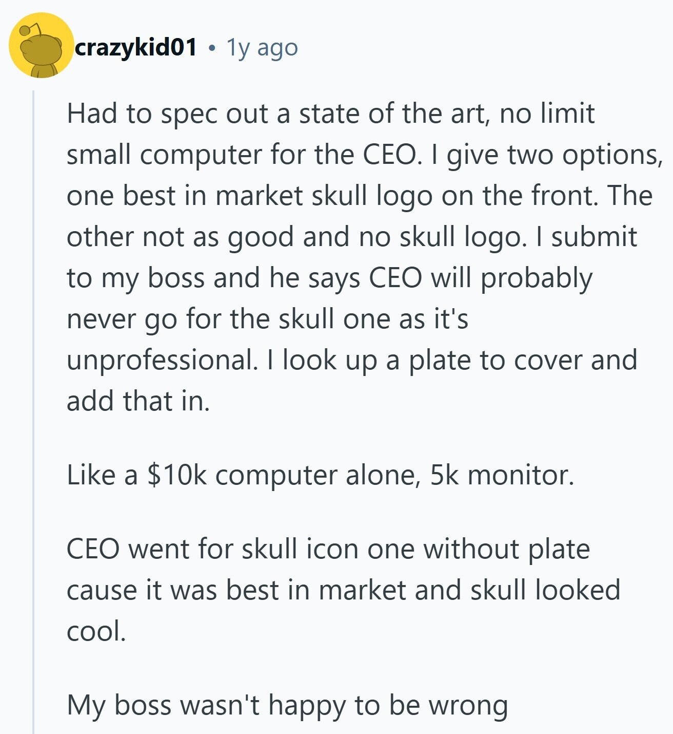 crazykid01 1y ago Had to spec out a state of the art, no limit small computer for the CEO. I give two options, one best in market skull logo on the front. The other not as good and no skull logo. I submit to my boss and he says CEO will probably never go for the skull one as it's unprofessional. I look up a plate to cover and add that in. Like a $10k computer alone, 5k monitor. CEO went for skull icon one without plate cause it was best in market and skull looked cool. My boss wasn't