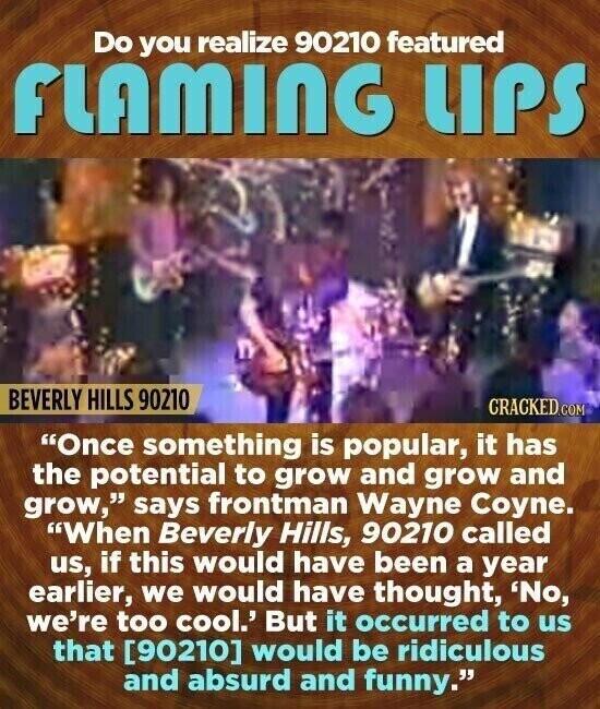 Do you realize 90210 featured FLAMING UPS BEVERLY HILLS 90210 CRACKED.COM Once something is popular, it has the potential to grow and grow and grow, says frontman Wayne Coyne. When Beverly Hills, 90210 called us, if this would have been a year earlier, we would have thought, 'No, we're too cool.' But it occurred to us that would be ridiculous and absurd and funny.