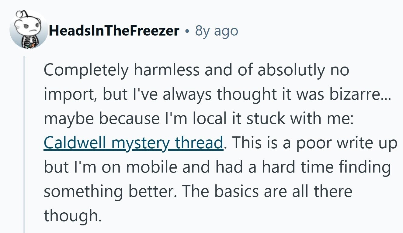 HeadslnTheFreezer 8y ago Completely harmless and of absolutly no import, but I've always thought it was bizarre... maybe because I'm local it stuck with me: Caldwell mystery thread. This is a poor write up but I'm on mobile and had a hard time finding something better. The basics are all there though. 