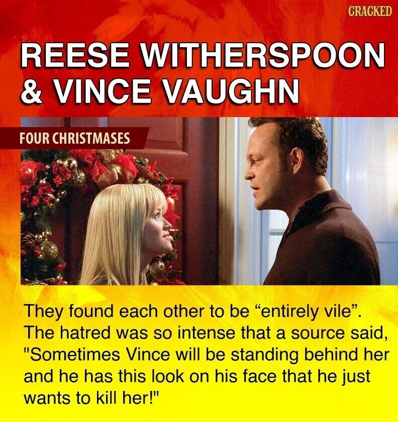 CRACKED REESE WITHERSPOON & VINCE VAUGHN FOUR CHRISTMASES They found each other to be entirely vile. The hatred was so intense that a source said, Sometimes Vince will be standing behind her and he has this look on his face that he just wants to kill her!