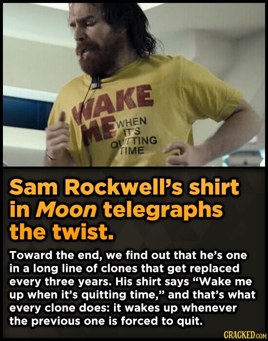 WAKE WHEN ME IT'S QUITING TIME Sam Rockwell's shirt in Moon telegraphs the twist. Toward the end, we find out that he's one in a long line of clones that get replaced every three years. His shirt says Wake me up when it's quitting time, and that's what every clone does: it wakes up whenever the previous one is forced to quit. CRACKED.COM