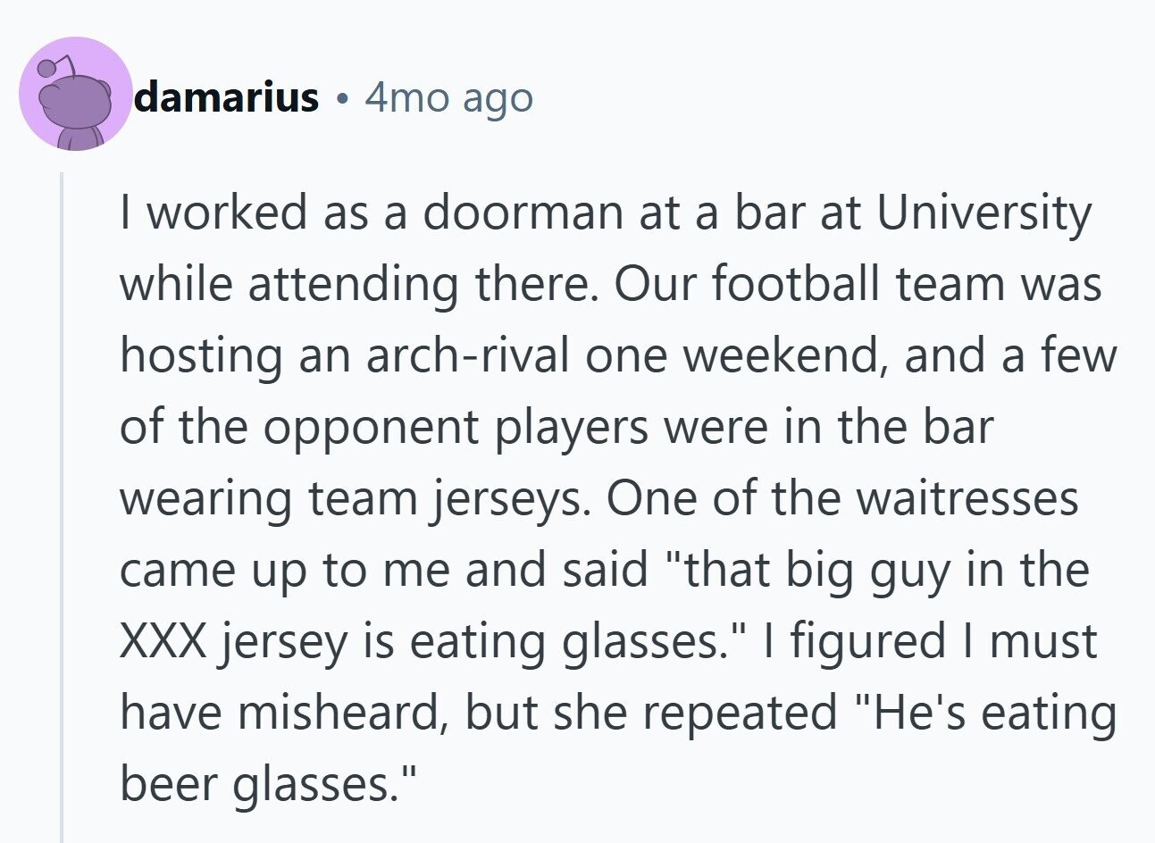 damarius 4mo ago I worked as a doorman at a bar at University while attending there. Our football team was hosting an arch-rival one weekend, and a few of the opponent players were in the bar wearing team jerseys. One of the waitresses came up to me and said that big guy in the XXX jersey is eating glasses. I figured I must have misheard, but she repeated He's eating beer glasses.