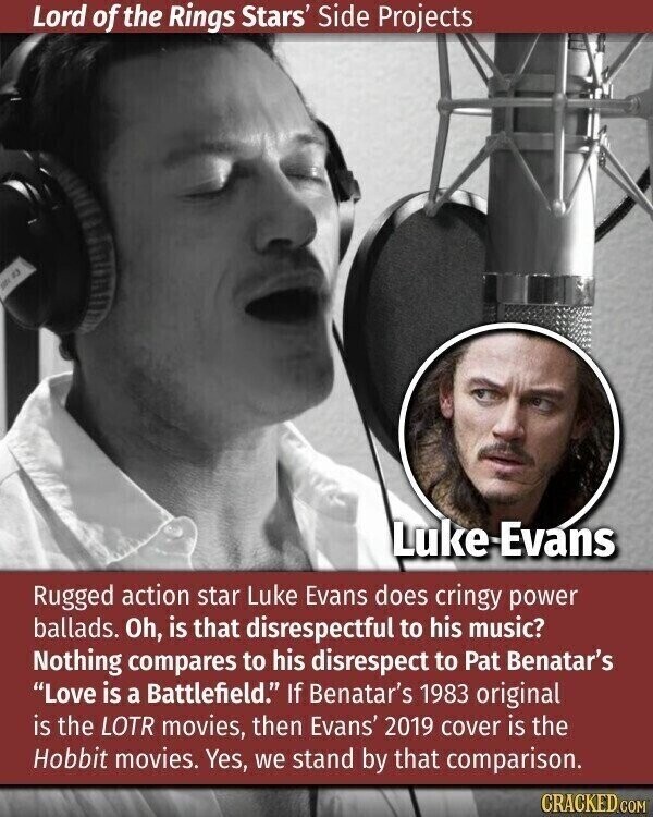 Lord of the Rings Stars' Side Projects 23 Luke Evans Rugged action star Luke Evans does cringy power ballads. Oh, is that disrespectful to his music? Nothing compares to his disrespect to Pat Benatar's Love is a Battlefield. If Benatar's 1983 original is the LOTR movies, then Evans' 2019 cover is the Hobbit movies. Yes, we stand by that comparison. CRACKED.COM