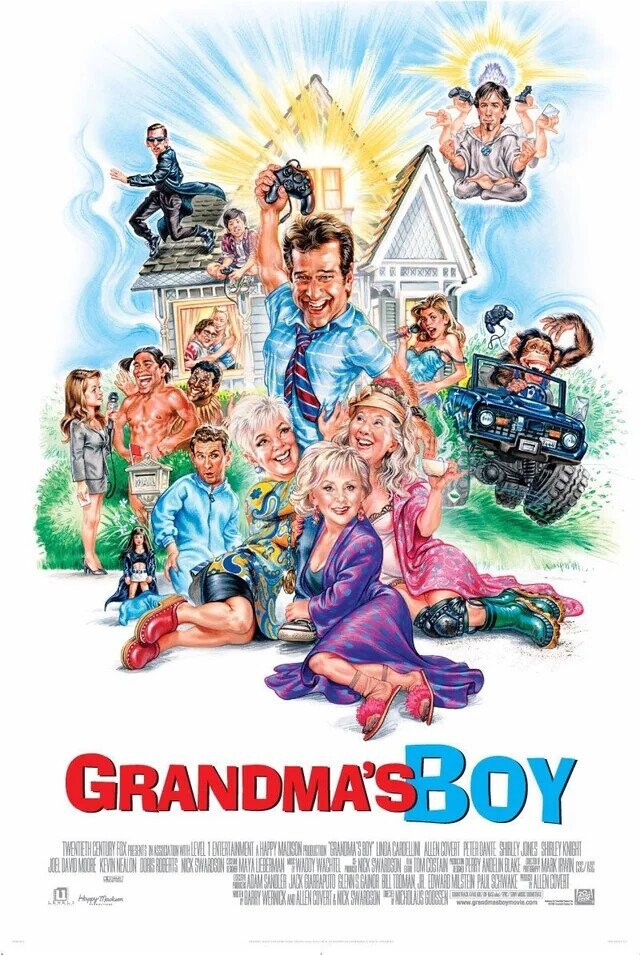 GRANDMA'S BOY TWENTETH CENTURY FOX PRESENTS I WITH LEVEL ENTERTAINMENT A HAPPY MAUSON PRODUCTION GRANDMA'SBOY INTA CARDELLIN ALLEN COVERT PETER DANTE SHILLEY JONES SHILEY KNIGHT JOE DAVID MODE KEVIN NEALON DOBS FOREATS NCX SWARDSON FOR MAYA LIEBERMAN WACHTEL miss NCX SWAROSON # TOM COSTAIN PERRY ANDELIN BLAKE OF MARK BWW E ADAM SANDLER JACK GIARRAPUTO GLENNS GANOR BILL TODAN JR EDWARD MILSTEN PAUL SCHWAKE BALLENCOVERI LEVEL: Happy Madem  BARRY WERNIX ID ALLEN COVERT &NCK SWARDSON 4 # NICHOLAUS GOUSSEL NET REAL T. OF - 2047 & www grandmasboynovie. .com -