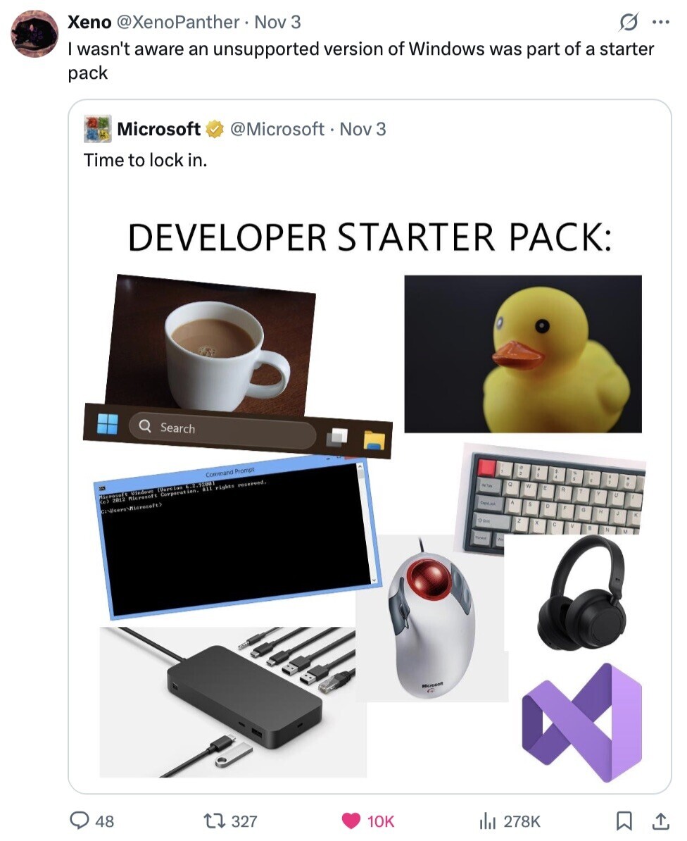 Xeno @XenoPanther Nov 3 s ... I wasn't aware an unsupported version of Windows was part of a starter pack Microsoft @Microsoft Nov 3 Time to lock in. DEVELOPER STARTER PACK: Search Command Prompt C PETA S 2 E illerasaft CO2 Vindous (Version 6.2.92801 Microsoft Corporat ion. All rights reserved. 2012 a Ose 2 C Microson G 48 327 10K 278K 