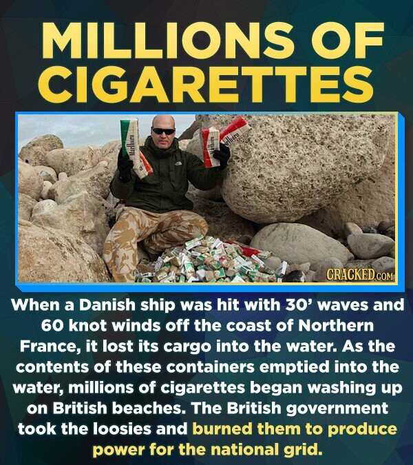 MILLIONS OF CIGARETTES CRACKEDO COM When a Danish ship was hit with 30' waves and 60 knot winds off the coast of Northern France, it lost its cargo into the water. As the contents of these containers emptied into the water, millions of cigarettes began washing up on British beaches. The British government took the loosies and burned them to produce power for the national grid.