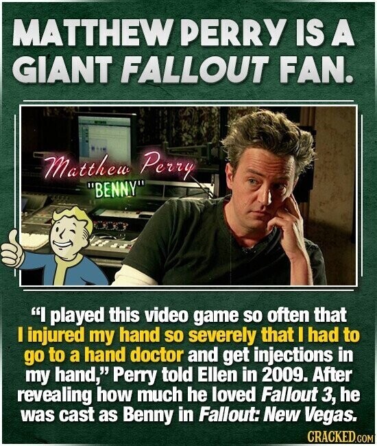 MATTHEW PERRY IS A GIANT FALLOUT FAN. Matthew Perry BENNY I played this video game so often that I injured my hand so severely that I had to go to a hand doctor and get injections in my hand, Perry told Ellen in 2009. After revealing how much he loved Fallout 3, he was cast as Benny in Fallout: New Vegas. CRACKED.COM