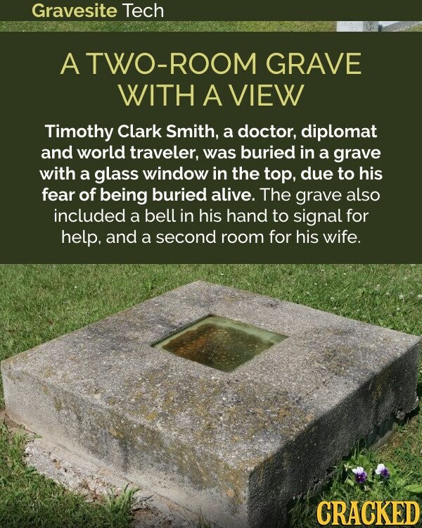 Gravesite Tech A TWO-ROOM GRAVE WITH A VIEW Timothy Clark Smith, a doctor, diplomat and world traveler, was buried in a grave with a glass window in the top, due to his fear of being buried alive. The grave also included a bell in his hand to signal for help, and a second room for his wife. CRACKED