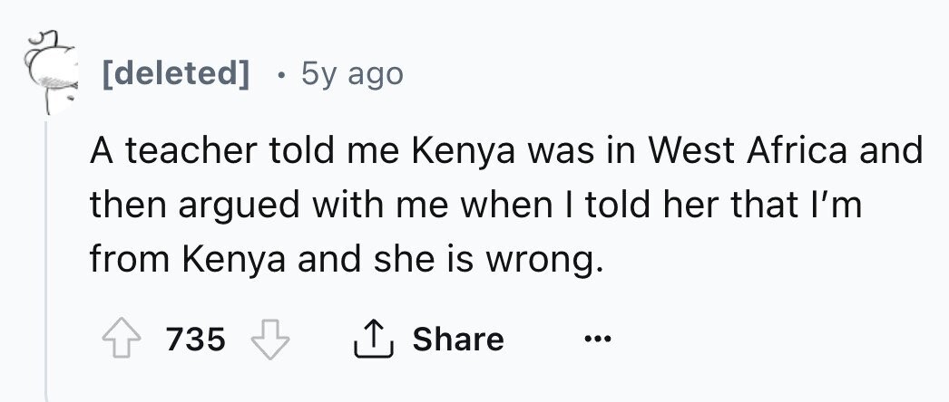 [deleted] в 5y ago A teacher told me Kenya was in West Africa and then argued with me when I told her that I'm from Kenya and she is wrong. Share 735 ... 