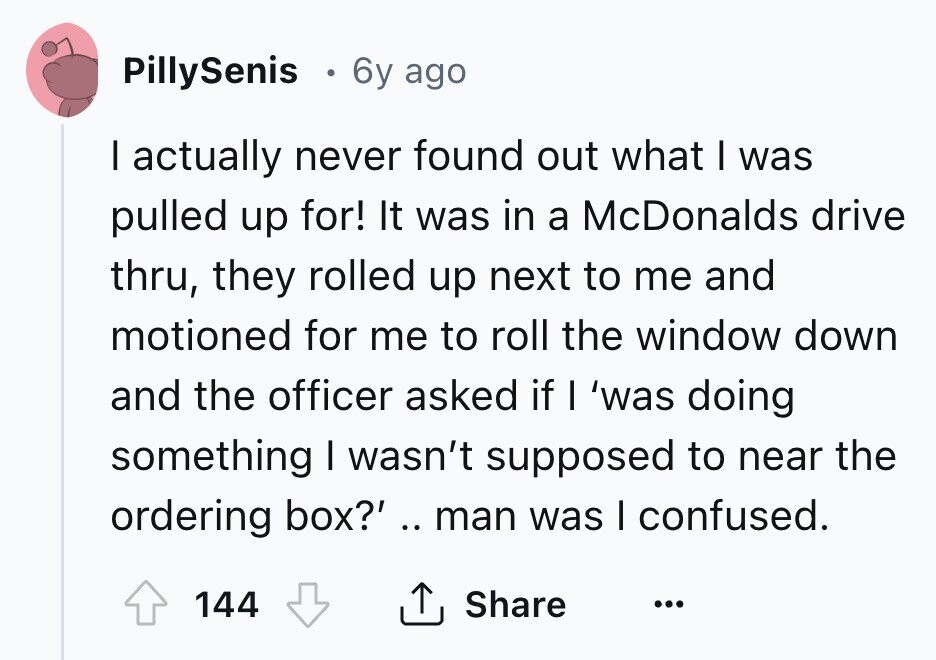 PillySenis 6y ago I actually never found out what I was pulled up for! It was in a McDonalds drive thru, they rolled up next to me and motioned for me to roll the window down and the officer asked if I 'was doing something I wasn't supposed to near the ordering box?' .. man was I confused. Share 144 ... 