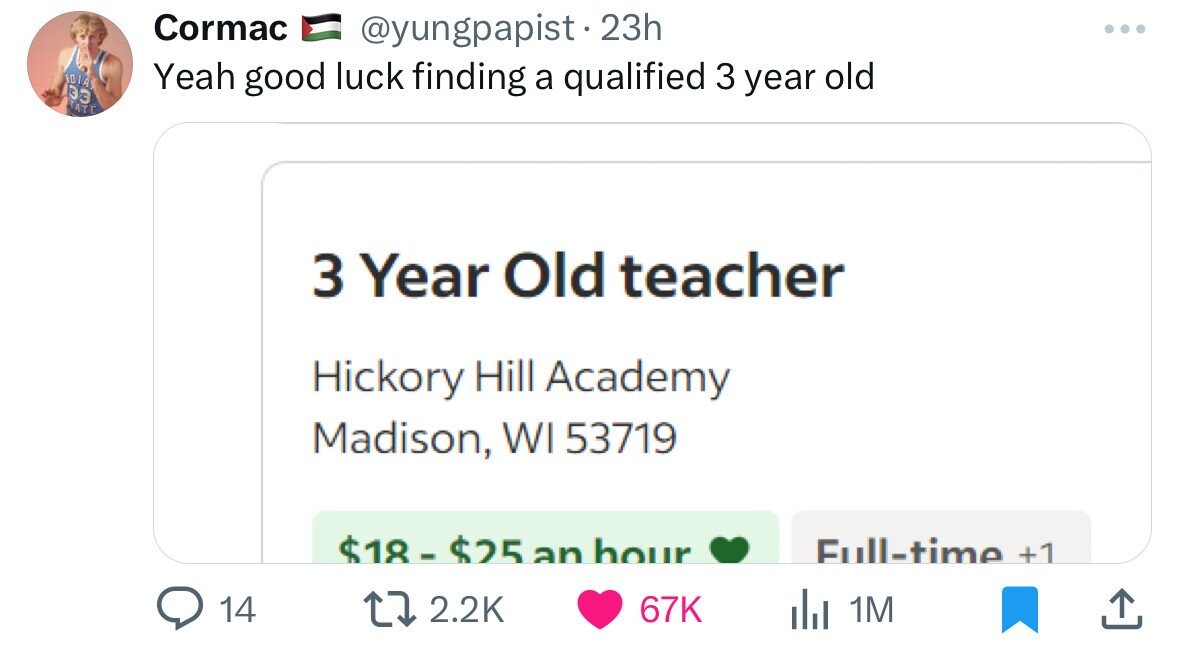 Cormac @yungpapist. 23h IDIA Yeah good luck finding a qualified 3 year old 33 TATE 3 Year Old teacher Hickory Hill Academy Madison, WI 53719 $18-$25 an hour Full-time +1 14 2.2K 67K del 1M