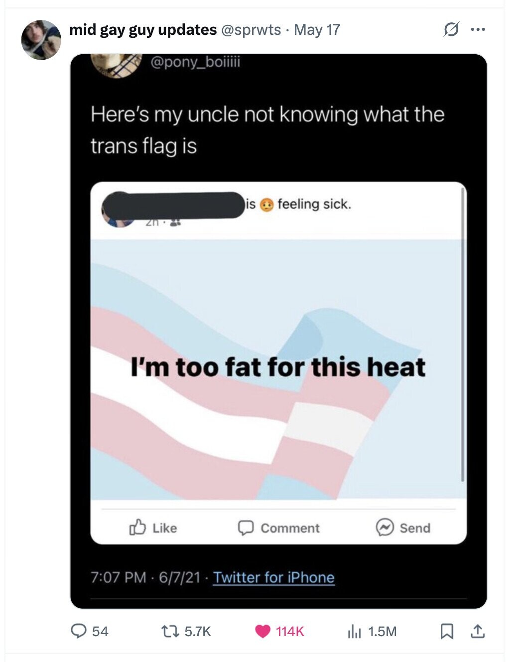 O mid gay guy updates @sprwts May 17 ... @pony_boiiiii Here's my uncle not knowing what the trans flag is is feeling sick. zn I'm too fat for this heat Like Comment ~ Send 7:07 PM 6/7/21 Twitter for iPhone 54 5.7K 114K 1.5M
