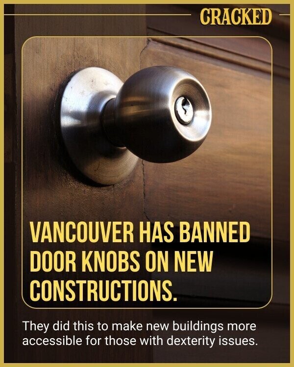 CRACKED VANCOUVER HAS BANNED DOOR KNOBS ON NEW CONSTRUCTIONS. They did this to make new buildings more accessible for those with dexterity issues.