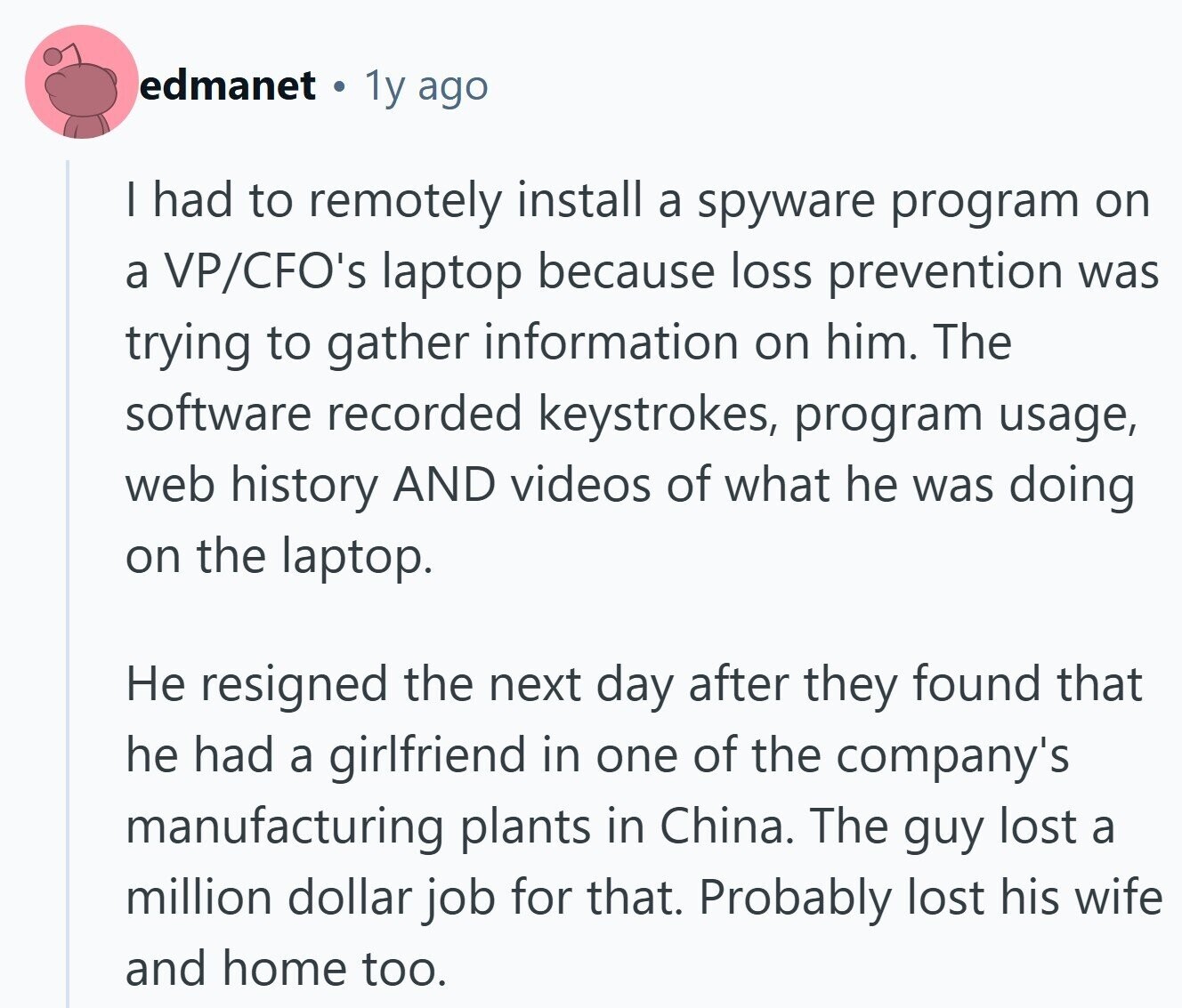 edmanet 1y ago | had to remotely install a spyware program on a VP/CFO's laptop because loss prevention was trying to gather information on him. The software recorded keystrokes, program usage, web history AND videos of what he was doing on the laptop. Не resigned the next day after they found that he had a girlfriend in one of the company's manufacturing plants in China. The guy lost a million dollar job for that. Probably lost his wife and home too.