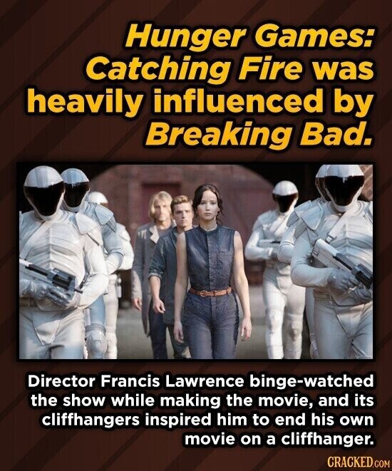 Hunger Games: Catching Fire was heavily influenced by Breaking Bad. Director Francis Lawrence binge-watched the show while making the movie, and its cliffhangers inspired him to end his own movie on a cliffhanger. CRACKED.COM