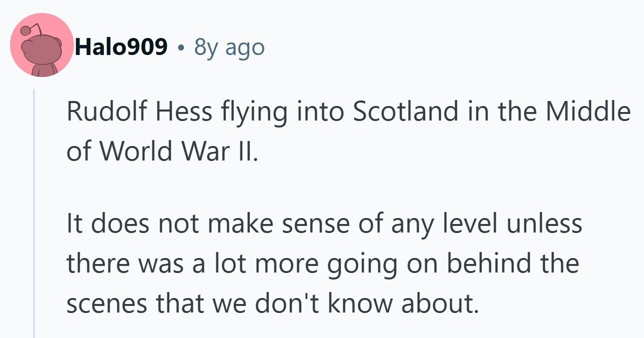 Halo909 . 8y ago Rudolf Hess flying into Scotland in the Middle of World War II. It does not make sense of any level unless there was a lot more going on behind the scenes that we don't know about. 
