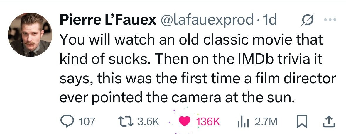 Pierre L'Fauex @lafauexprod 1d You will watch an old classic movie that kind of sucks. Then on the IMDb trivia it says, this was the first time a film director ever pointed the camera at the sun. 107 3.6K 136K del 2.7M 