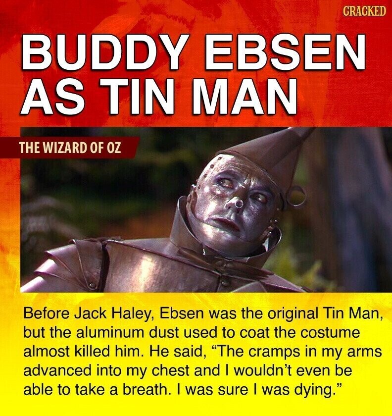 CRACKED BUDDY EBSEN AS TIN MAN THE WIZARD OF OZ Before Jack Haley, Ebsen was the original Tin Man, but the aluminum dust used to coat the costume almost killed him. Не said, The cramps in my arms advanced into my chest and I wouldn't even be able to take a breath. I was sure I was dying.