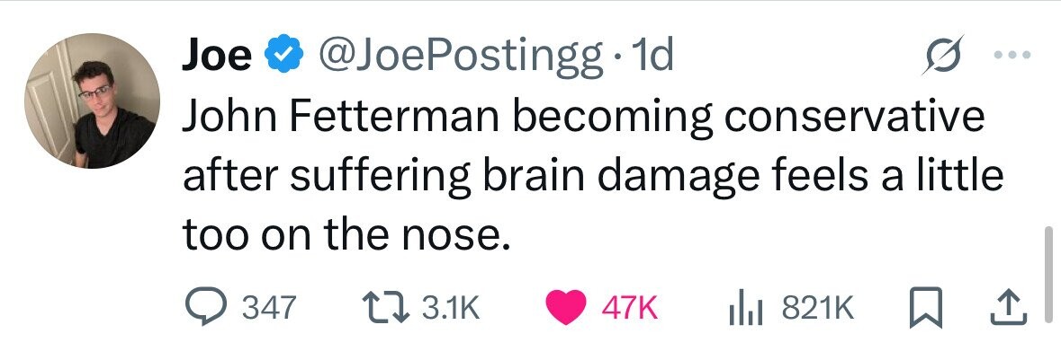 Joe @JoePostingg 1d John Fetterman becoming conservative after suffering brain damage feels a little too on the nose. 347 3.1K 47K 821K