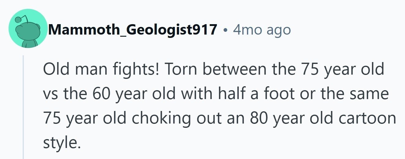 Mammoth_Geologist917 . 4mo ago Old man fights! Torn between the 75 year old VS the 60 year old with half a foot or the same 75 year old choking out an 80 year old cartoon style.