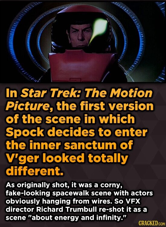 In Star Trek: The Motion Picture, the first version of the scene in which Spock decides to enter the inner sanctum of V'ger looked totally different. As originally shot, it was a corny, fake-looking spacewalk scene with actors obviously hanging from wires. So VFX director Richard Trumbull re-shot it as a scene about energy and infinity. CRACKED.COM