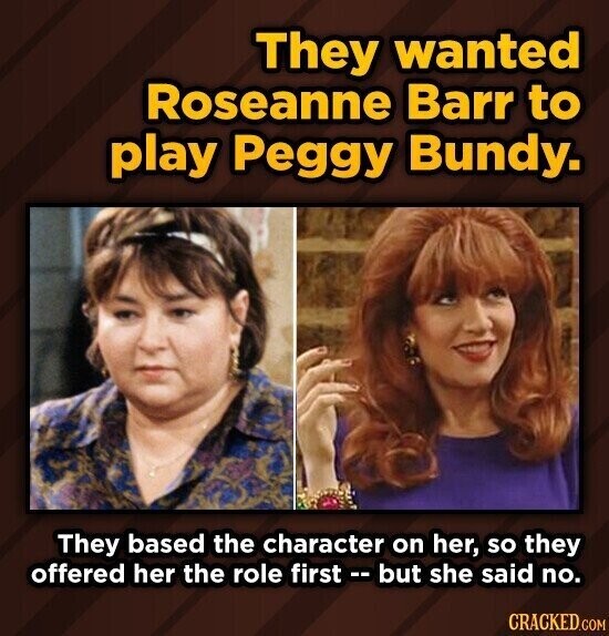 They wanted Roseanne Barr to play Peggy Bundy. They based the character on her, so they offered her the role first -- but she said no. CRACKED.COM
