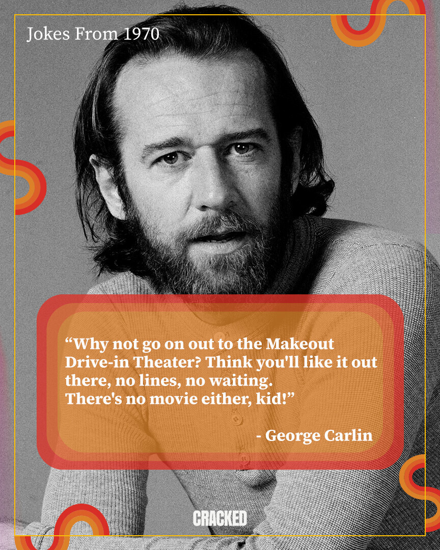 Jokes From 1970 Why not go on out to the Makeout Drive-in Theater? Think you'll like it out there, no lines, no waiting. There's no movie either, kid! - George Carlin CRACKED