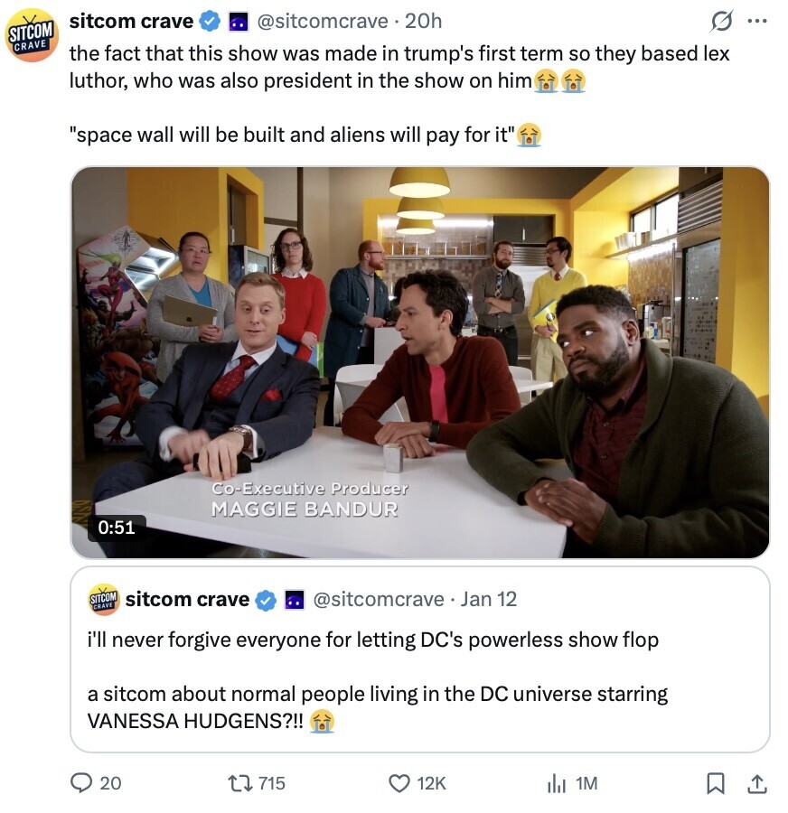 sitcom crave @sitcomcrave.20h O ... SITCOM CRAVE the fact that this show was made in trump's first term so they based lex luthor, who was also president in the show on him space wall will be built and aliens will pay for it Co-Executive Producer MAGGIE BANDUR 0:51 SITCOM sitcom crave @sitcomcrave. Jan 12 CRAVE i'll never forgive everyone for letting DC's powerless show flop a sitcom about normal people living in the DC universe starring VANESSA HUDGENS?!! 20 715 12K del 1M 